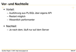 Seite 81Gunther Pippèrr © 2015 http://www.pipperr.de
Vor- und Nachteile
 Vorteil:
– Ausführung aus PL/SQL über eigene API
– Restart möglich
– Wesentlich performanter
 Nachteil:
– Je nach dem, läuft nur auf dem Server
 