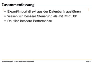 Seite 82Gunther Pippèrr © 2015 http://www.pipperr.de
Zusammenfassung
 Export/Import direkt aus der Datenbank ausführen
 Wesentlich bessere Steuerung als mit IMP/EXP
 Deutlich bessere Performance
 