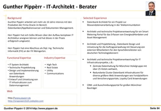 Seite 84Gunther Pippèrr © 2014 http://www.pipperr.de
Gunther Pippèrr - IT-Architekt - Berater
• High-Tech
• Real Estate
• Utility
• Communications
• IT System Architekt
• Technische Projektleitung
• Design und Implementierung
von Datenbank
Anwendungen
• Entwurf und Umsetzung von
IT Infrastrukturen zum
Datenmanagement
Gunther Pippèrr arbeitet seit mehr als 16 Jahre intensiv mit den
Produkten der Firma Oracle im Bereich
Datenbanken/Applikationsserver und Dokumenten-Management.
Herr Pippèrr hat sich tiefes Wissen über den Aufbau komplexer IT
Architektur aneignen können und hat dieses in der Praxis
erfolgreich umgesetzt.
Herr Pippèrr hat eine Abschluss als Dipl. Ing. Technische
Informatik (FH) an der FH Weingarten.
Industry Expertise
Background
Functional Expertise
 Datenbank Architekt für ein Projekt zur
Massendatenverarbeitung in der Telekommunikation
 Architekt und technische Projektverantwortung für ein Smart
Metering Portal für das Erfassen von Energiezählerdaten und
Asset Management
 Architekt und Projektleitung , Datenbank Design und
Umsetzung für die Auftragsverwaltung mit Steuerung von
externen Mitarbeitern für den Sprachdienstleister von
deutschen Technologiekonzern
 Architekt und technische Projektverantwortung für IT
Infrastrukturprojekte, z.B.:
 Zentrale Datenhaltung für Münchner Hotelgruppe mit
über 25 Hotels weltweit,
 Redundante Cluster Datenbank Infrastrukturen für
diverse größere Web Anwendungen wie Fondplattform
und Versicherungsportale, Loyalty Card Anwendungen
 CRM- und Ausschreibungsportal für großen Münchner
Bauträger
Selected Experience
http://www.pipperr.de
http://orapowershell.codeplex.com
Web
 