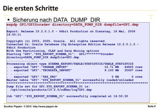 Seite 9Gunther Pippèrr © 2015 http://www.pipperr.de
Die ersten Schritte
 Sicherung nach DATA_DUMP_DIR
expdp GPI/GPI@oradev directory=DATA_PUMP_DIR dumpfile=GPI.dmp
Export: Release 10.2.0.1.0 - 64bit Production on Dienstag, 16 Mai, 2006
16:50:11
Copyright (c) 2003, 2005, Oracle. All rights reserved.
Connected to: Oracle Database 10g Enterprise Edition Release 10.2.0.1.0 -
64bit Production
With the Partitioning, OLAP and Data Mining options
Starting "GPI"."SYS_EXPORT_SCHEMA_01": GPI/********@oradev
directory=DATA_PUMP_DIR dumpfile=GPI.dmp
..................
Processing object type SCHEMA_EXPORT/TABLE/STATISTICS/TABLE_STATISTICS
. . exported "GPI"."INGRAM_IMPORT" 16.71 MB 44825 rows
. . exported "GPI"."TECHDATA_IMPORT" 9.100 MB 35497 rows
. . .....
. . exported "GPI"."TAS_PRO" 0 KB 0 rows
Master table "GPI"."SYS_EXPORT_SCHEMA_01" successfully loaded/unloaded
******************************************************************************
Dump file set for GPI.SYS_EXPORT_SCHEMA_01 is:
/opt/oracle/products/10.2.0/rdbms/log/GPI.dmp
Job "GPI"."SYS_EXPORT_SCHEMA_01" successfully completed at 16:50:30
 