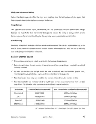 COMPUTER FORENSICS UNIT II – PART I 4
Block-Level Incremental Backup
Rather than backing up entire files that have been modified since the last backup, only the blocks that
have changed since the last backup are marked for backup.
Image Backups
This type of backup creates copies, or snapshots, of a file system at a particular point in time. Image
backups are much faster than incremental backups and provide the ability to easily perform a bare
bones recovery of a server without loading the operating systems, applications, and the like.
Data Archiving
Removing infrequently accessed data from a disk drive can reduce the size of a scheduled backup by up
to 80%. Static data that has been archived is easily recalled when needed but does not add to the daily
data backup requirements of the enterprise.
BACK-UP STORAGE DEVICES
 The most expensive item in a back-up project is the back-up storage device.
 Determining the tape format, number of tape drives, and how many slots are required is predicted
on many variables.
 For best suitable back-up storage device we have to consider Back-up windows, growth rates,
retention policies, duplicate tape copies, and network and server throughputs.
 Tape libraries are sized using two variables: the number of tape drives, the number of slots.
 Tape libraries today are available with 5 to 50,000 slots and can support anywhere from 1 to 256
tape-drives. The following table compares several different tape technologies:
Technology Capacity (Native/Compressed) Max Transmission Rate (Native/Compressed)
Mammoth-2 60GB/150GB 12 Mbps/30 Mbps
AIT-3 100GB/250GB 12 Mbps/30Mbps
Super DLT 110GB/220GB 10 Mbps/20Mbps
LTO Ultrium 340GB/680GB 20 Mbps/40 Mbps
AIT – Advanced Intelligent Tape; DLT – Digital Audio Tape; LTO – Linear Tape Open
 