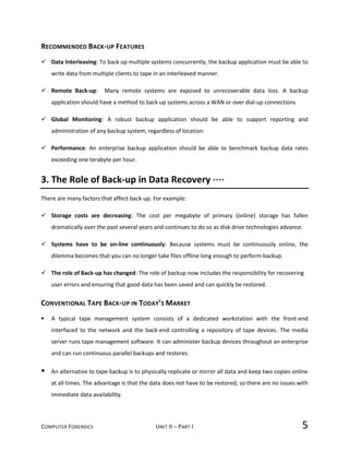 COMPUTER FORENSICS UNIT II – PART I 5
RECOMMENDED BACK-UP FEATURES
 Data Interleaving: To back up multiple systems concurrently, the backup application must be able to
write data from multiple clients to tape in an interleaved manner.
 Remote Back-up: Many remote systems are exposed to unrecoverable data loss. A backup
application should have a method to back up systems across a WAN or over dial-up connections
 Global Monitoring: A robust backup application should be able to support reporting and
administration of any backup system, regardless of location.
 Performance: An enterprise backup application should be able to benchmark backup data rates
exceeding one terabyte per hour.
3. The Role of Back-up in Data Recovery ****
There are many factors that affect back-up. For example:
 Storage costs are decreasing: The cost per megabyte of primary (online) storage has fallen
dramatically over the past several years and continues to do so as disk drive technologies advance.
 Systems have to be on-line continuously: Because systems must be continuously online, the
dilemma becomes that you can no longer take files offline long enough to perform backup.
 The role of Back-up has changed: The role of backup now includes the responsibility for recovering
user errors and ensuring that good data has been saved and can quickly be restored.
CONVENTIONAL TAPE BACK-UP IN TODAY’S MARKET
 A typical tape management system consists of a dedicated workstation with the front-end
interfaced to the network and the back-end controlling a repository of tape devices. The media
server runs tape management software. It can administer backup devices throughout an enterprise
and can run continuous parallel backups and restores.
 An alternative to tape backup is to physically replicate or mirror all data and keep two copies online
at all times. The advantage is that the data does not have to be restored, so there are no issues with
immediate data availability.
 