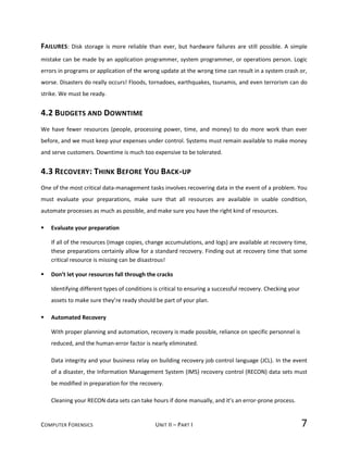 COMPUTER FORENSICS UNIT II – PART I 7
FAILURES: Disk storage is more reliable than ever, but hardware failures are still possible. A simple
mistake can be made by an application programmer, system programmer, or operations person. Logic
errors in programs or application of the wrong update at the wrong time can result in a system crash or,
worse. Disasters do really occurs! Floods, tornadoes, earthquakes, tsunamis, and even terrorism can do
strike. We must be ready.
4.2 BUDGETS AND DOWNTIME
We have fewer resources (people, processing power, time, and money) to do more work than ever
before, and we must keep your expenses under control. Systems must remain available to make money
and serve customers. Downtime is much too expensive to be tolerated.
4.3 RECOVERY: THINK BEFORE YOU BACK-UP
One of the most critical data-management tasks involves recovering data in the event of a problem. You
must evaluate your preparations, make sure that all resources are available in usable condition,
automate processes as much as possible, and make sure you have the right kind of resources.
 Evaluate your preparation
If all of the resources (image copies, change accumulations, and logs) are available at recovery time,
these preparations certainly allow for a standard recovery. Finding out at recovery time that some
critical resource is missing can be disastrous!
 Don’t let your resources fall through the cracks
Identifying different types of conditions is critical to ensuring a successful recovery. Checking your
assets to make sure they’re ready should be part of your plan.
 Automated Recovery
With proper planning and automation, recovery is made possible, reliance on specific personnel is
reduced, and the human-error factor is nearly eliminated.
Data integrity and your business relay on building recovery job control language (JCL). In the event
of a disaster, the Information Management System (IMS) recovery control (RECON) data sets must
be modified in preparation for the recovery.
Cleaning your RECON data sets can take hours if done manually, and it’s an error-prone process.
 