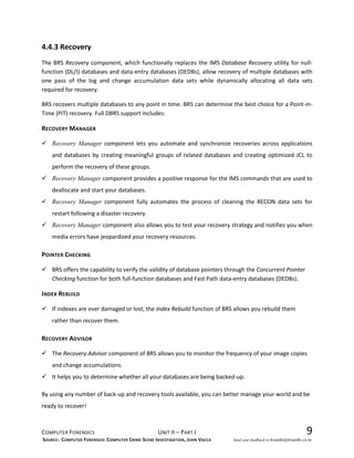 COMPUTER FORENSICS UNIT II – PART I 9
4.4.3 Recovery
The BRS Recovery component, which functionally replaces the IMS Database Recovery utility for null-
function (DL/I) databases and data-entry databases (DEDBs), allow recovery of multiple databases with
one pass of the log and change accumulation data sets while dynamically allocating all data sets
required for recovery.
BRS recovers multiple databases to any point in time. BRS can determine the best choice for a Point-in-
Time (PIT) recovery. Full DBRS support includes:
RECOVERY MANAGER
 Recovery Manager component lets you automate and synchronize recoveries across applications
and databases by creating meaningful groups of related databases and creating optimized JCL to
perform the recovery of these groups.
 Recovery Manager component provides a positive response for the IMS commands that are used to
deallocate and start your databases.
 Recovery Manager component fully automates the process of cleaning the RECON data sets for
restart following a disaster recovery.
 Recovery Manager component also allows you to test your recovery strategy and notifies you when
media errors have jeopardized your recovery resources.
POINTER CHECKING
 BRS offers the capability to verify the validity of database pointers through the Concurrent Pointer
Checking function for both full-function databases and Fast Path data-entry databases (DEDBs).
INDEX REBUILD
 If indexes are ever damaged or lost, the Index Rebuild function of BRS allows you rebuild them
rather than recover them.
RECOVERY ADVISOR
 The Recovery Advisor component of BRS allows you to monitor the frequency of your image copies
and change accumulations.
 It helps you to determine whether all your databases are being backed-up.
By using any number of back-up and recovery tools available, you can better manage your world and be
ready to recover!
SOURCE: COMPUTER FORENSICS: COMPUTER CRIME SCENE INVESTIGATION, JOHN VACCA Send your feedback to kranthi@kranthi.co.in
 