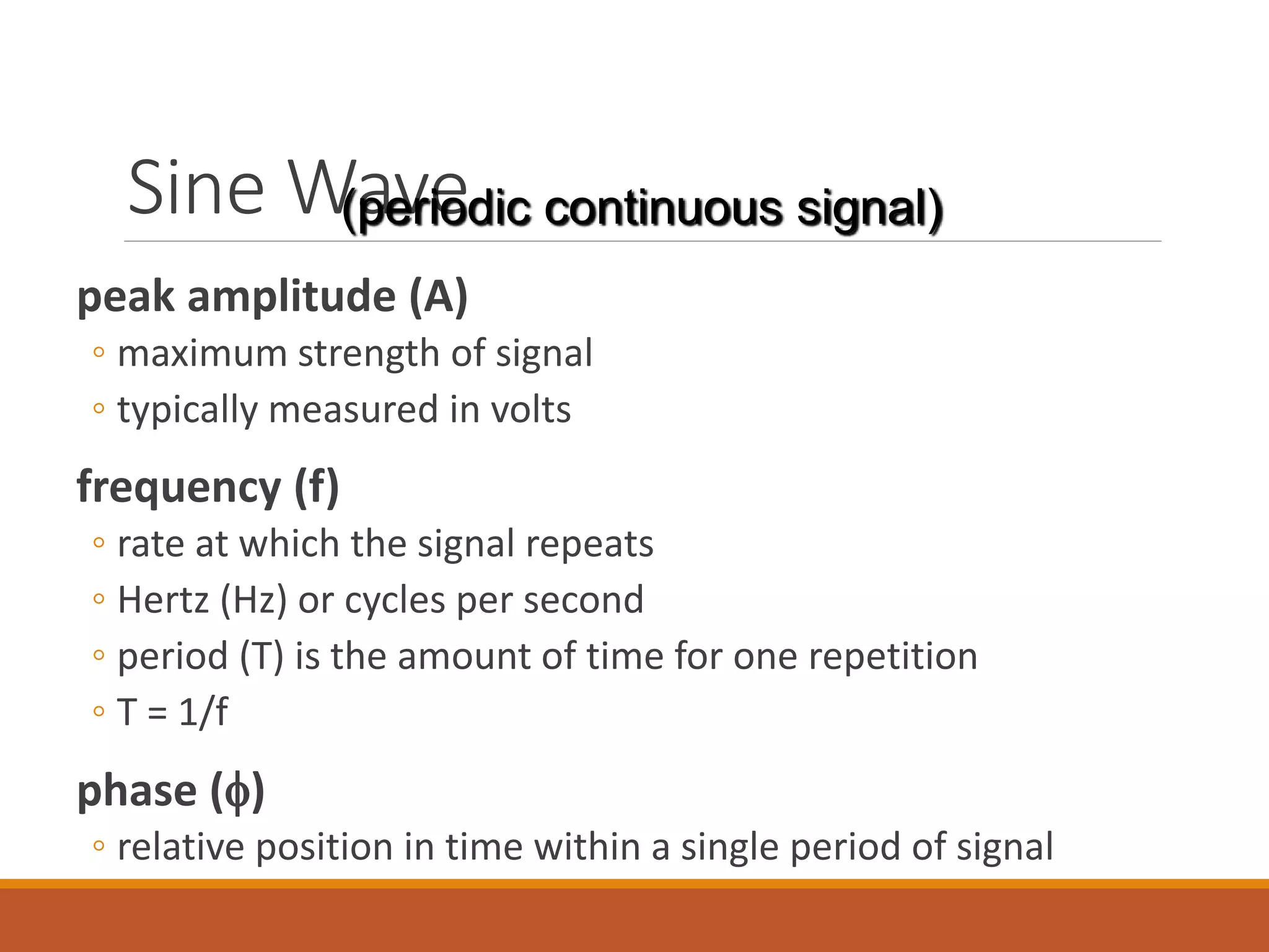 Sine Wave
peak amplitude (A)
◦ maximum strength of signal
◦ typically measured in volts
frequency (f)
◦ rate at which the signal repeats
◦ Hertz (Hz) or cycles per second
◦ period (T) is the amount of time for one repetition
◦ T = 1/f
phase ()
◦ relative position in time within a single period of signal
(periodic continuous signal)
 