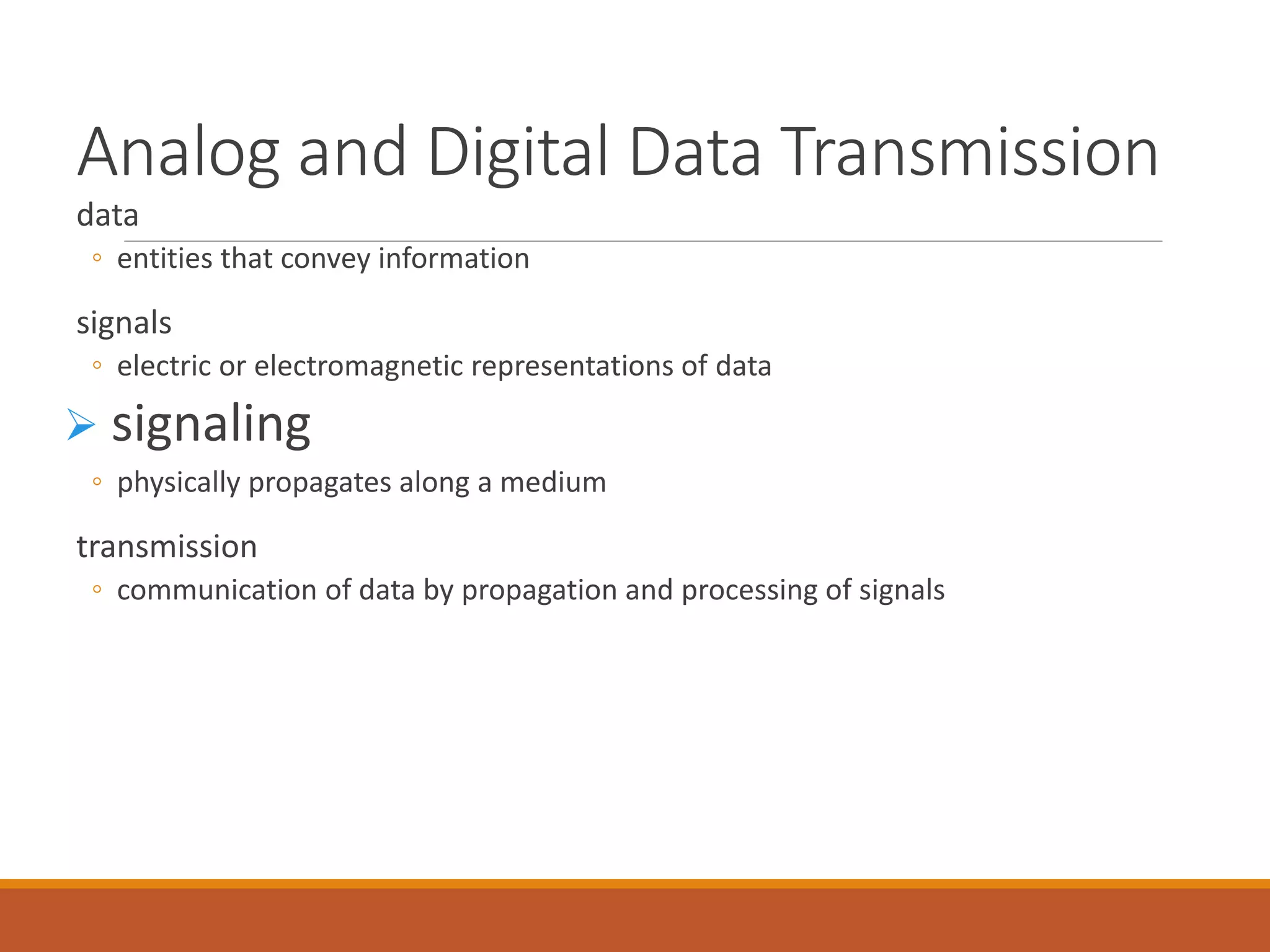 Analog and Digital Data Transmission
data
◦ entities that convey information
signals
◦ electric or electromagnetic representations of data
 signaling
◦ physically propagates along a medium
transmission
◦ communication of data by propagation and processing of signals
 