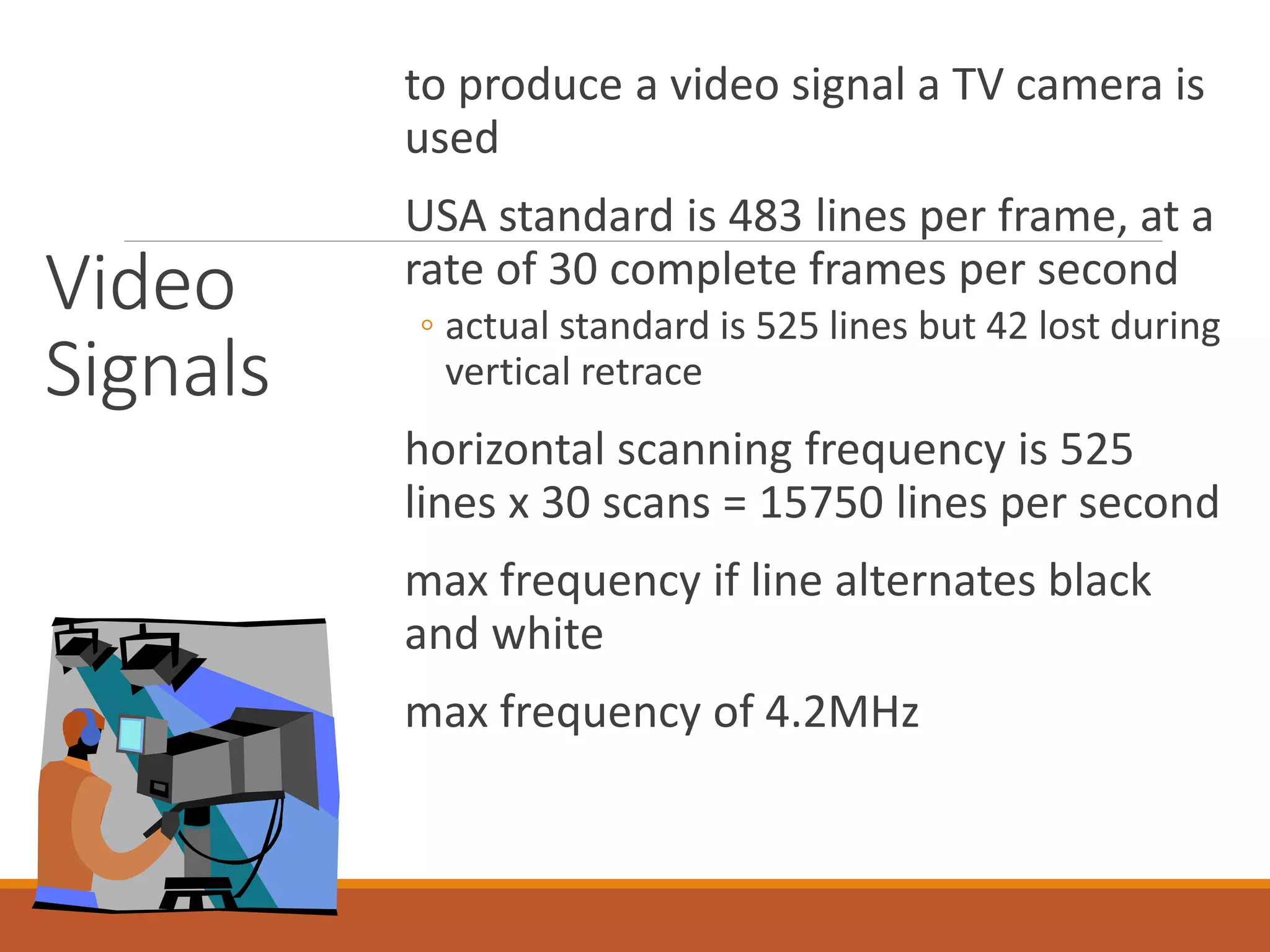 Video
Signals
to produce a video signal a TV camera is
used
USA standard is 483 lines per frame, at a
rate of 30 complete frames per second
◦ actual standard is 525 lines but 42 lost during
vertical retrace
horizontal scanning frequency is 525
lines x 30 scans = 15750 lines per second
max frequency if line alternates black
and white
max frequency of 4.2MHz
 