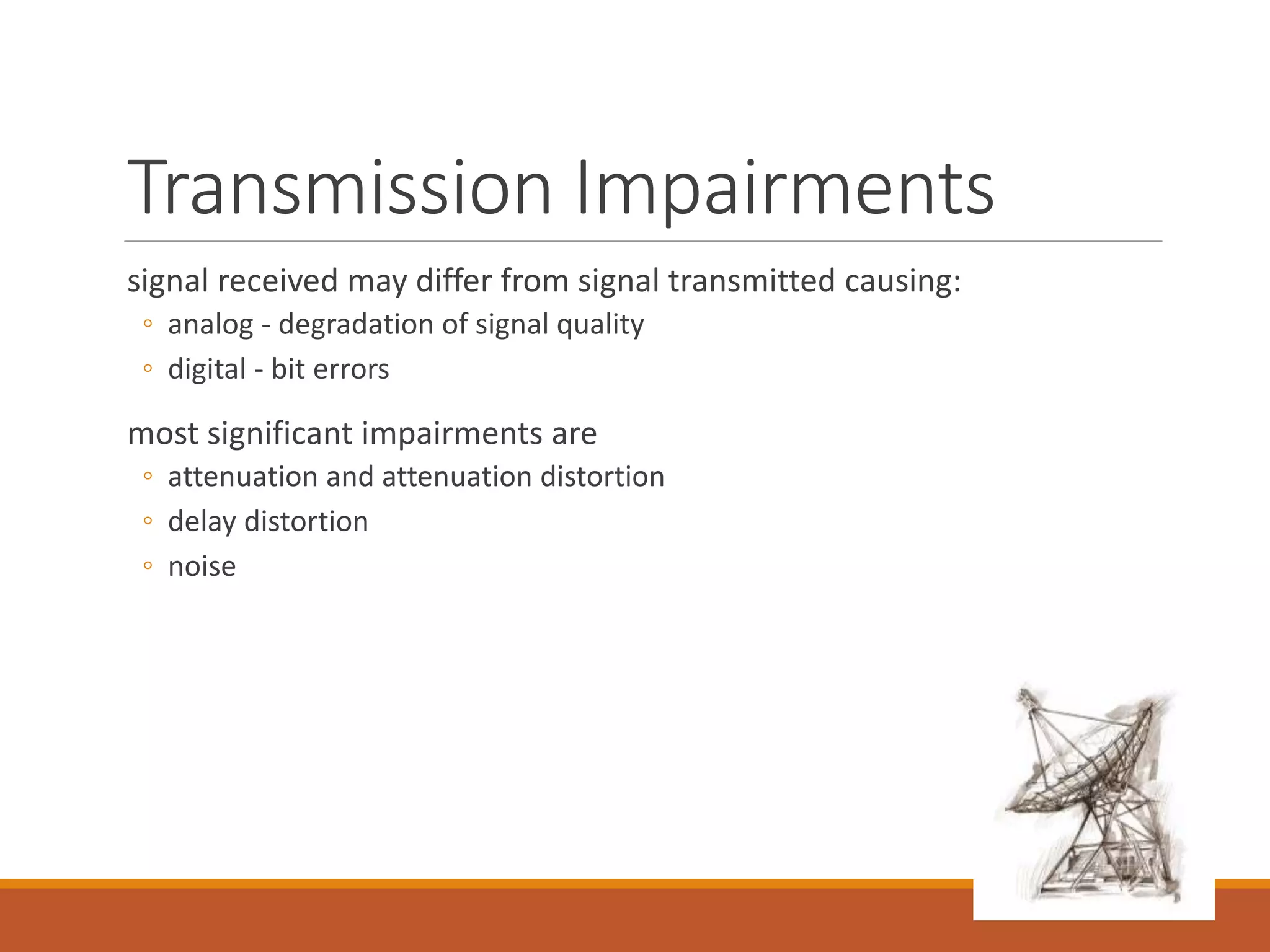 Transmission Impairments
signal received may differ from signal transmitted causing:
◦ analog - degradation of signal quality
◦ digital - bit errors
most significant impairments are
◦ attenuation and attenuation distortion
◦ delay distortion
◦ noise
 