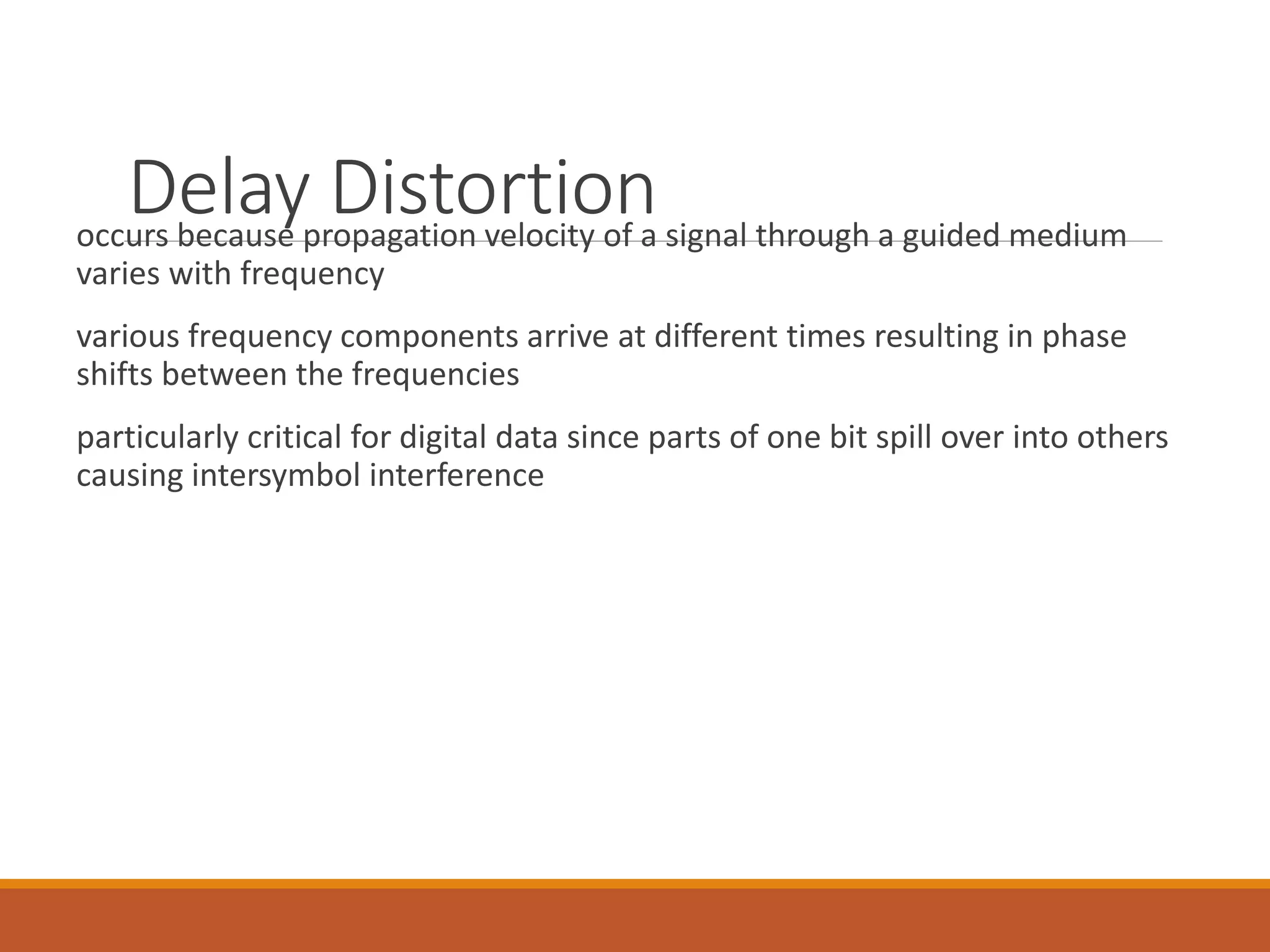 Delay Distortionoccurs because propagation velocity of a signal through a guided medium
varies with frequency
various frequency components arrive at different times resulting in phase
shifts between the frequencies
particularly critical for digital data since parts of one bit spill over into others
causing intersymbol interference
 