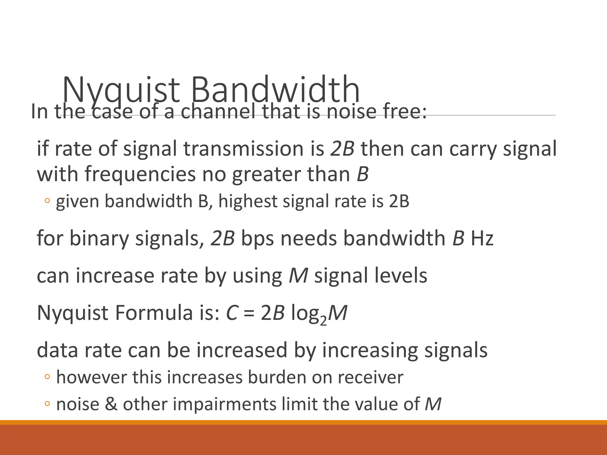 Nyquist BandwidthIn the case of a channel that is noise free:
if rate of signal transmission is 2B then can carry signal
with frequencies no greater than B
◦ given bandwidth B, highest signal rate is 2B
for binary signals, 2B bps needs bandwidth B Hz
can increase rate by using M signal levels
Nyquist Formula is: C = 2B log2M
data rate can be increased by increasing signals
◦ however this increases burden on receiver
◦ noise & other impairments limit the value of M
 