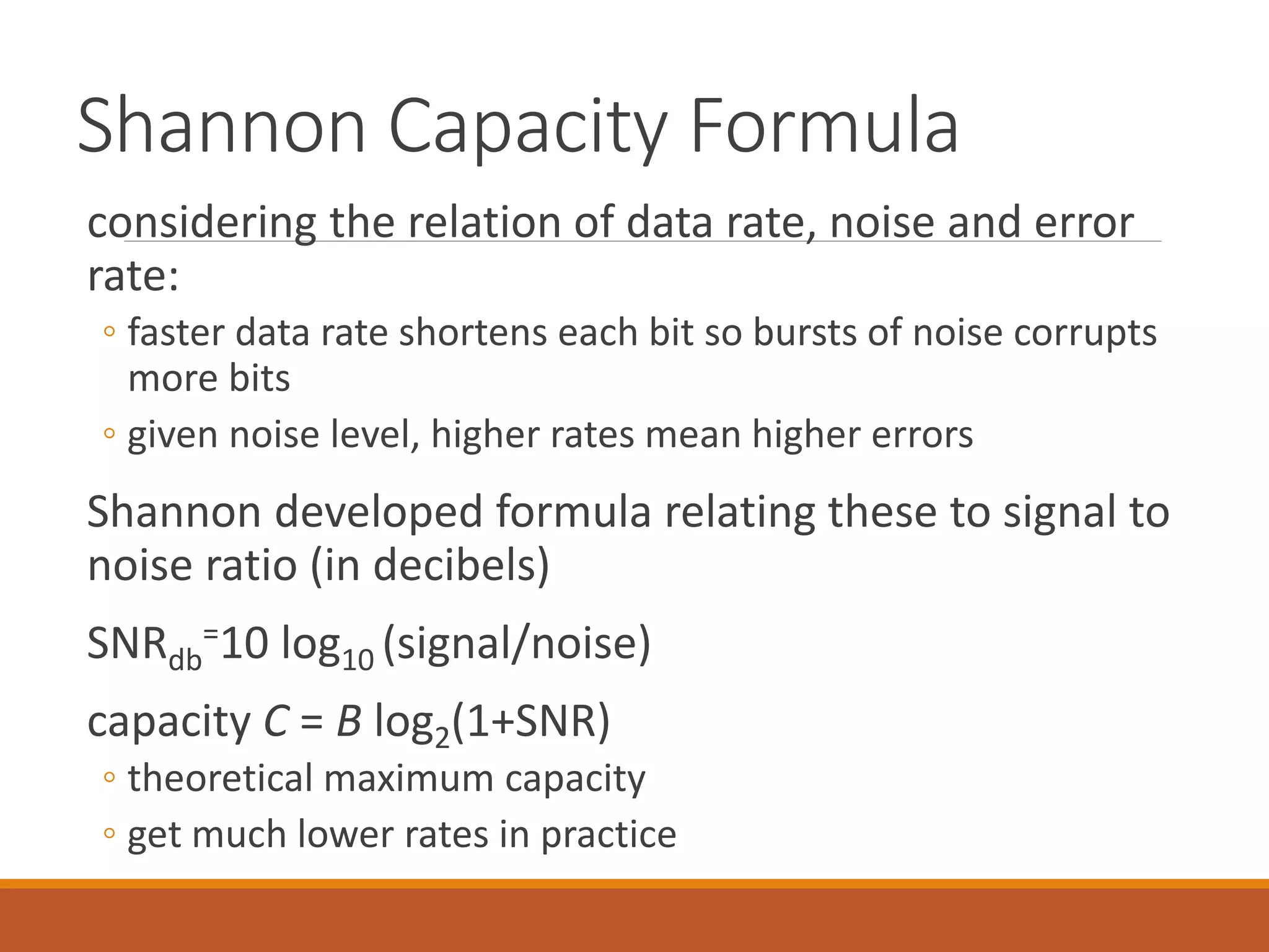 Shannon Capacity Formula
considering the relation of data rate, noise and error
rate:
◦ faster data rate shortens each bit so bursts of noise corrupts
more bits
◦ given noise level, higher rates mean higher errors
Shannon developed formula relating these to signal to
noise ratio (in decibels)
SNRdb
=10 log10 (signal/noise)
capacity C = B log2(1+SNR)
◦ theoretical maximum capacity
◦ get much lower rates in practice
 
