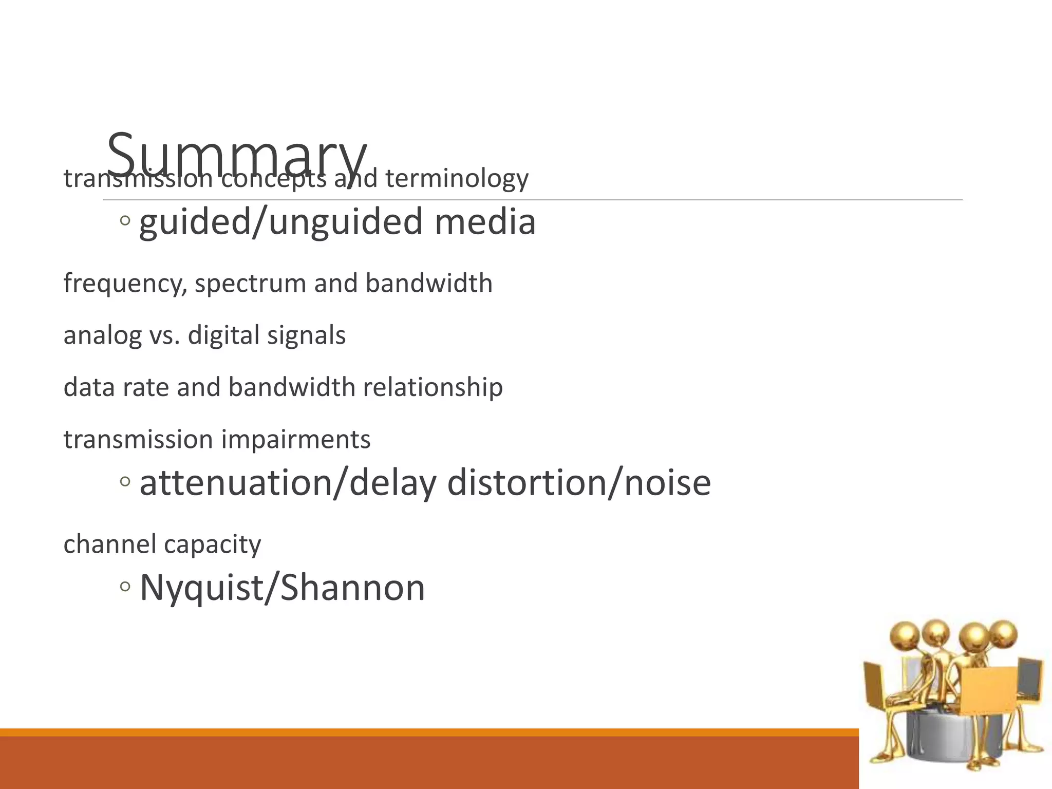 Summarytransmission concepts and terminology
◦ guided/unguided media
frequency, spectrum and bandwidth
analog vs. digital signals
data rate and bandwidth relationship
transmission impairments
◦ attenuation/delay distortion/noise
channel capacity
◦ Nyquist/Shannon
 