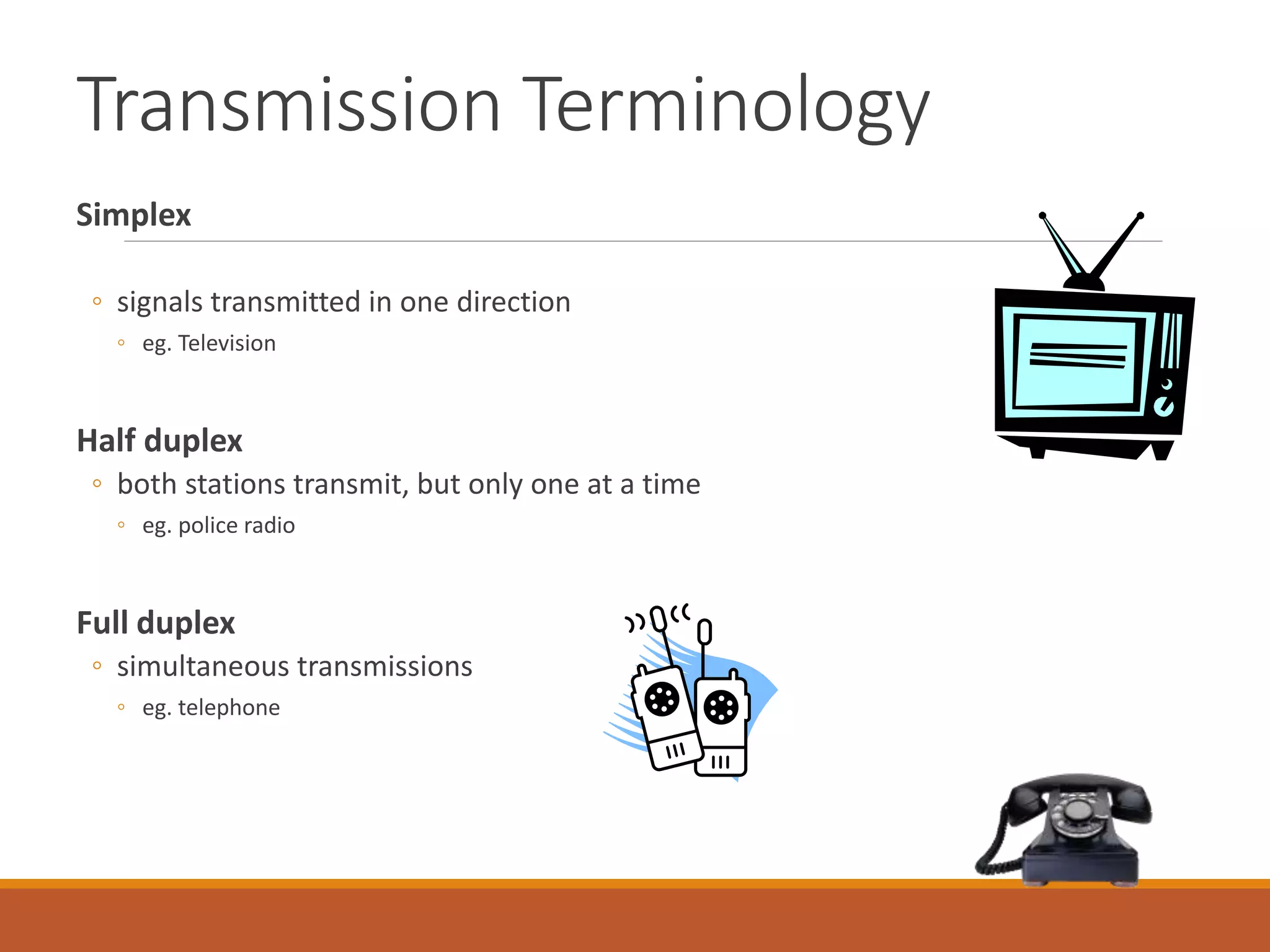 Transmission Terminology
Simplex
◦ signals transmitted in one direction
◦ eg. Television
Half duplex
◦ both stations transmit, but only one at a time
◦ eg. police radio
Full duplex
◦ simultaneous transmissions
◦ eg. telephone
 