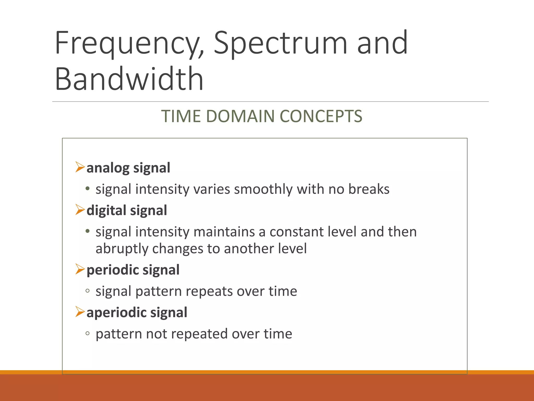 Frequency, Spectrum and
Bandwidth
analog signal
• signal intensity varies smoothly with no breaks
digital signal
• signal intensity maintains a constant level and then
abruptly changes to another level
periodic signal
◦ signal pattern repeats over time
aperiodic signal
◦ pattern not repeated over time
TIME DOMAIN CONCEPTS
 