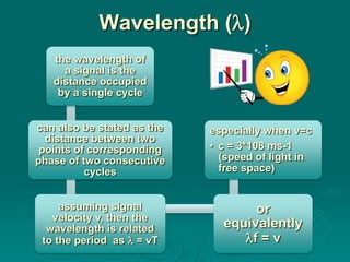 Wavelength ()
   the wavelength of
     a signal is the
   distance occupied
    by a single cycle


can also be stated as the   especially when v=c
  distance between two
 points of corresponding    • c = 3*108 ms-1
phase of two consecutive      (speed of light in
          cycles              free space)


     assuming signal               or
   velocity v, then the
  wavelength is related       equivalently
 to the period as  = vT         f = v
 