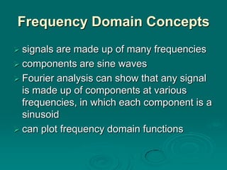 Frequency Domain Concepts
 signals are made up of many frequencies
 components are sine waves
 Fourier analysis can show that any signal
  is made up of components at various
  frequencies, in which each component is a
  sinusoid
 can plot frequency domain functions
 