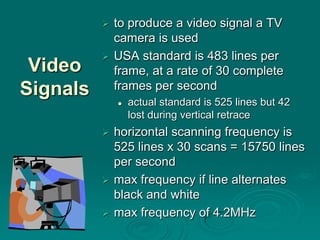  to produce a video signal a TV
            camera is used
           USA standard is 483 lines per
 Video      frame, at a rate of 30 complete
Signals     frames per second
                 actual standard is 525 lines but 42
                  lost during vertical retrace
           horizontal scanning frequency is
            525 lines x 30 scans = 15750 lines
            per second
           max frequency if line alternates
            black and white
           max frequency of 4.2MHz
 