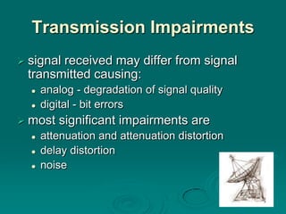 Transmission Impairments
 signal
       received may differ from signal
 transmitted causing:
     analog - degradation of signal quality
     digital - bit errors
 most   significant impairments are
     attenuation and attenuation distortion
     delay distortion
     noise
 