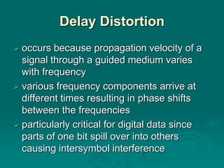 Delay Distortion
 occurs  because propagation velocity of a
  signal through a guided medium varies
  with frequency
 various frequency components arrive at
  different times resulting in phase shifts
  between the frequencies
 particularly critical for digital data since
  parts of one bit spill over into others
  causing intersymbol interference
 