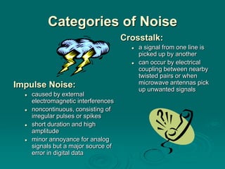 Categories of Noise
                                      Crosstalk:
                                           a signal from one line is
                                            picked up by another
                                           can occur by electrical
                                            coupling between nearby
                                            twisted pairs or when
Impulse Noise:                              microwave antennas pick
                                            up unwanted signals
     caused by external
      electromagnetic interferences
     noncontinuous, consisting of
      irregular pulses or spikes
     short duration and high
      amplitude
     minor annoyance for analog
      signals but a major source of
      error in digital data
 