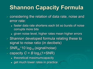 Shannon Capacity Formula
   considering the relation of data rate, noise and
    error rate:
       faster data rate shortens each bit so bursts of noise
        corrupts more bits
       given noise level, higher rates mean higher errors
 Shannon developed formula relating these to
  signal to noise ratio (in decibels)
 SNRdb=10 log10 (signal/noise)
 capacity C = B log2(1+SNR)
       theoretical maximumcapacity
       get much lower rates in practice
 