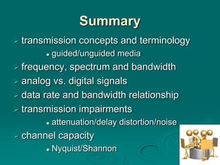 Summary
 transmission    concepts and terminology
          guided/unguided media
 frequency, spectrum and bandwidth
 analog vs. digital signals
 data rate and bandwidth relationship
 transmission impairments
          attenuation/delay distortion/noise
 channel   capacity
          Nyquist/Shannon
 