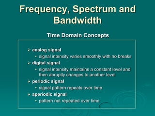 Frequency, Spectrum and
      Bandwidth
          Time Domain Concepts

  analog signal
    • signal intensity varies smoothly with no breaks
  digital signal
    • signal intensity maintains a constant level and
      then abruptly changes to another level
  periodic signal
    • signal pattern repeats over time
  aperiodic signal
    • pattern not repeated over time
 
