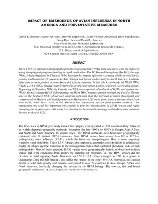 IMPACT OF EMERGENCE OF AVIAN INFLUENZA IN NORTH
AMERICA AND PREVENTATIVE MEASURES
David E. Swayne, Kateri Bertran, Darrell Kapczynski, Mary Pantin-Jackwood, Erica Spackman,
Dong-Hun Lee and David L. Suarez
Southeast Poultry Research Laboratory,
U.S. National Poultry Research Center, Agricultural Research Service,
U.S. Department of Agriculture,
934 College Station Road, Athens, Georgia 30605 USA
ABSTRACT
Since 1959,40 epizootics of high pathogenicity avian influenza (HPAI) have occurred with the majority
using stamping-out programs leading to rapid eradication. The H5 Goose/Guangdong (Gs/GD)-lineage
HPAI, which originated in China in 1996, has been the largest epizootic; causing deaths in wild birds,
poultry and humansin 70 countries in Asia, Europe and Africa, and recently in North America. Endemic
infections occur in poultry in some Asian and African countries. In late 2014, outbreaks of H5N8 HPAI
(clade 2.3.4.4 Gs/GD lineage) were reported in several European Union countries, Korea and Japan.
Beginning in December2014, the Canada and USA have experienced outbreak of H5N8,and reassortant
H5Nx, Gs/GD-lineage HPAI. Subsequently, the H5Nx HPAI viruses spread through the Pacific Flyway
and to the Midwest USA. Molecular analysis indicated that the infected premises (backyard and
commercial) in Western and initial premisesin Midwestern USA were point source introductions from
wild birds, while most cases in the Midwest had secondary spread from common sources. This
emphasizes the need for improved biosecurity to prevent introduction of HPAI viruses and rapid
stamping-out response for eradication. Vaccination has been used to manage outbreaksin some countries
but not to-date in USA.
INTRODUCTION
The first cases of HPAI, previously termed fowl plague, were reported in 1878 in northern Italy, followed
by widely dispersed geographic outbreaks throughout the late 1800’s to 1950’s in Europe, Asia, Africa,
and North and South America. In general since 1959, HPAI outbreaks have been more geographically
restricted with 40 distinct HPAI epizootics. Such HPAI viruses have arisen from H5 or H7 low
pathogenicity avian influenza (LPAI), which the latter are non-pathogenic flora in some migratory
waterfowl and shorebirds. These LPAI viruses after exposure, adaptation and circulation in gallinaceous
poultry developed specific mutations in the hemagglutinin protein that conferred phenotypic traits of high
pathogenicity. Most of these epizootic HPAI viruses were geographically-limited, involved farm-to-farm
spread and were eradicated from poultry by stamping-out programs; i.e. the HPAI viruses did not
circulate in wild migratory birds. However, an H5N1 HPAI virus emerged in 1996 in a goose in
Guangdong China (Gs/GD lineage), and unlike the viruses in the other 39 HPAI outbreaks, has caused
deaths in wild birds, poultry and humans, and spread to over 70 countries in Asia, Europe, Africa and
North America; drastically changing the perspective on HPAI biology. The severity, size and broad
geographic distribution of Gs/GD epizootic merits the term panzootic.
 