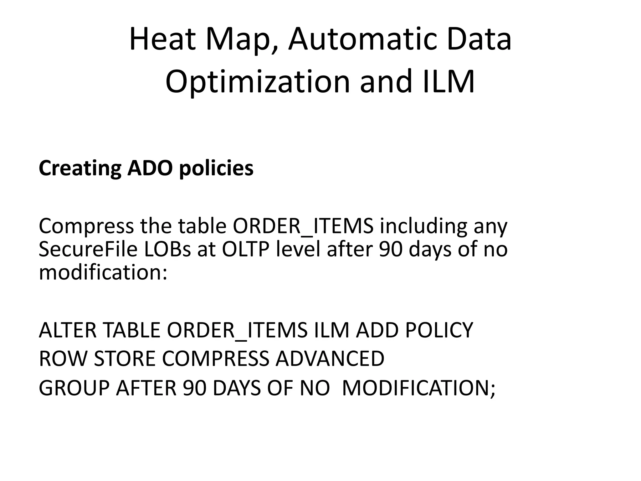 Heat	Map,	Automatic	Data Optimization	and	ILM Creating	ADO	policies Compress	the	table	ORDER_ITEMS	including	any SecureFile	LOBs	at	OLTP	level	after	90	days	of	no modification: ALTER	TABLE	ORDER_ITEMS	ILM	ADD	POLICY ROW	STORE	COMPRESS	ADVANCED GROUP	AFTER	90	DAYS	OF	NO	MODIFICATION; 