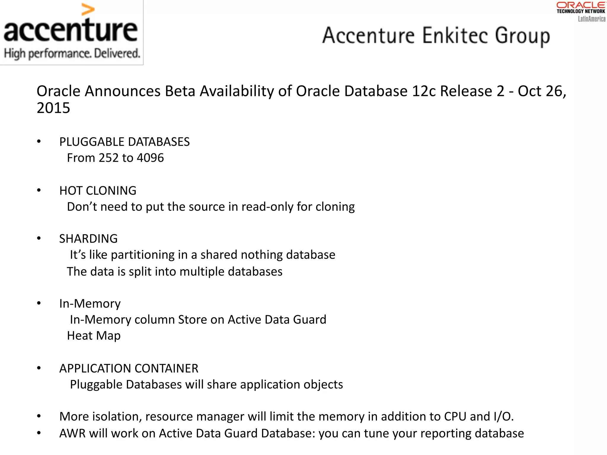 Oracle	Announces	Beta	Availability	of	Oracle	Database	12c	Release	2 - Oct	26, 2015 • PLUGGABLE	DATABASES From	252	to	4096 • HOT	CLONING Don’t	need	to	put	the	source	in	read-only	for	cloning • SHARDING It’s	like	partitioning	in	a	shared	nothing	database The	data	is	split	into	multiple	databases • In-Memory In-Memory	column	Store	on	Active	Data	Guard Heat	Map • APPLICATION	CONTAINER Pluggable	Databases	will	share	application	objects • More	isolation,	resource	manager	will	limit	the	memory	in	addition	to	CPU	and	I/O. • AWR	will	work	on	Active	Data	Guard	Database:	you	can	tune	your	reporting	database 
