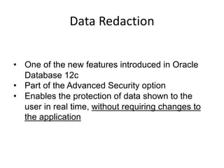 Data	Redaction
• One of the new features introduced in Oracle
Database 12c
• Part of the Advanced Security option
• Enables the protection of data shown to the
user in real time, without requiring changes to
the application
 