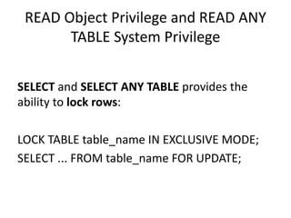 READ	Object	Privilege	and	READ	ANY	
TABLE	System	Privilege
SELECT and	SELECT	ANY	TABLE	provides	the	
ability	to	lock	rows:
LOCK	TABLE	table_name IN	EXCLUSIVE	MODE;
SELECT	...	FROM	table_name FOR	UPDATE;
 