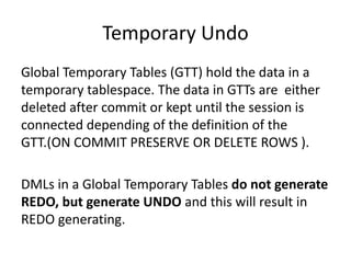 Temporary	Undo
Global	Temporary	Tables	(GTT)	hold	the	data	in	a	
temporary	tablespace.	The	data	in	GTTs	are		either	
deleted	after	commit	or	kept	until	the	session	is	
connected	depending	of	the	definition	of	the	
GTT.(ON	COMMIT	PRESERVE	OR	DELETE	ROWS	).
DMLs	in	a	Global	Temporary	Tables	do	not	generate	
REDO,	but	generate	UNDO and	this	will	result	in	
REDO	generating.
 