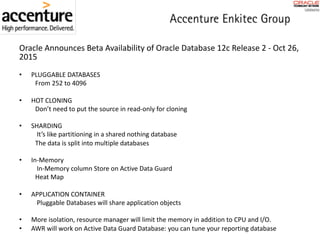 Oracle	Announces	Beta	Availability	of	Oracle	Database	12c	Release	2 - Oct	26,	
2015
• PLUGGABLE	DATABASES
From	252	to	4096
• HOT	CLONING
Don’t	need	to	put	the	source	in	read-only	for	cloning
• SHARDING
It’s	like	partitioning	in	a	shared	nothing	database
The	data	is	split	into	multiple	databases
• In-Memory
In-Memory	column	Store	on	Active	Data	Guard
Heat	Map	
• APPLICATION	CONTAINER
Pluggable	Databases	will	share	application	objects
• More	isolation,	resource	manager	will	limit	the	memory	in	addition	to	CPU	and	I/O.
• AWR	will	work	on	Active	Data	Guard	Database:	you	can	tune	your	reporting	database
 