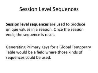 Session	Level	Sequences
Session	level	sequences are	used	to	produce	
unique	values	in	a	session.	Once	the	session	
ends,	the	sequence	is	reset.
Generating	Primary	Keys	for	a	Global	Temporary	
Table	would	be	a	field	where	those	kinds	of	
sequences	could	be	used.
 
