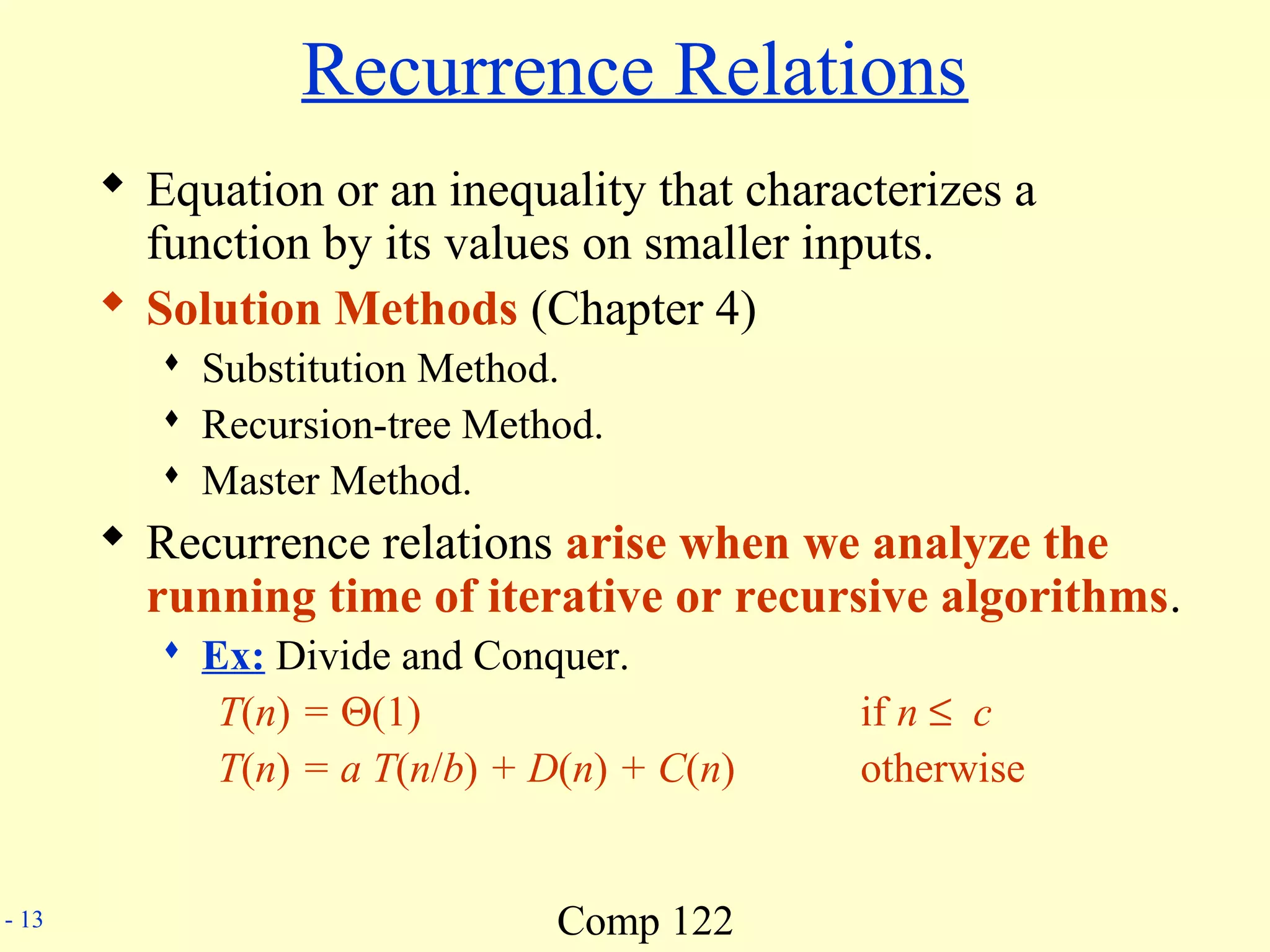 Comp 122- 13
Recurrence Relations
 Equation or an inequality that characterizes a
function by its values on smaller inputs.
 Solution Methods (Chapter 4)
 Substitution Method.
 Recursion-tree Method.
 Master Method.
 Recurrence relations arise when we analyze the
running time of iterative or recursive algorithms.
 Ex: Divide and Conquer.
T(n) = Θ(1) if n ≤ c
T(n) = a T(n/b) + D(n) + C(n) otherwise
 