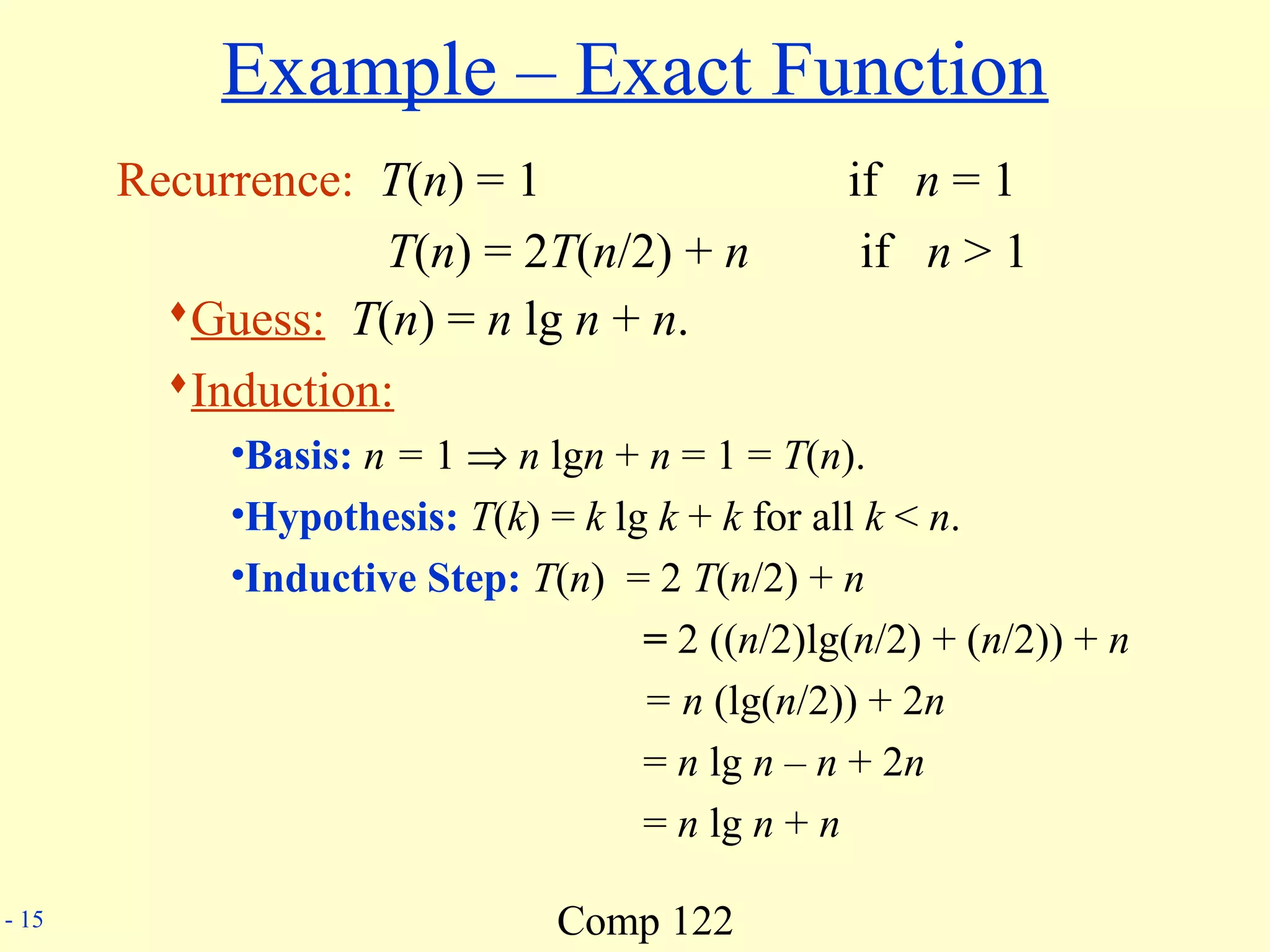 Comp 122- 15
Example – Exact Function
Recurrence: T(n) = 1 if n = 1
T(n) = 2T(n/2) + n if n > 1
Guess: T(n) = n lg n + n.
Induction:
•Basis: n = 1 ⇒ n lgn + n = 1 = T(n).
•Hypothesis: T(k) = k lg k + k for all k < n.
•Inductive Step: T(n) = 2 T(n/2) + n
= 2 ((n/2)lg(n/2) + (n/2)) + n
= n (lg(n/2)) + 2n
= n lg n – n + 2n
= n lg n + n
 