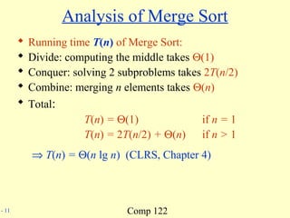 Comp 122- 11
Analysis of Merge Sort
 Running time T(n) of Merge Sort:
 Divide: computing the middle takes Θ(1)
 Conquer: solving 2 subproblems takes 2T(n/2)
 Combine: merging n elements takes Θ(n)
 Total:
T(n) = Θ(1) if n = 1
T(n) = 2T(n/2) + Θ(n) if n > 1
⇒ T(n) = Θ(n lg n) (CLRS, Chapter 4)
 