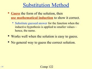Comp 122- 14
Substitution Method
 Guess the form of the solution, then
use mathematical induction to show it correct.
 Substitute guessed answer for the function when the
inductive hypothesis is applied to smaller values –
hence, the name.
 Works well when the solution is easy to guess.
 No general way to guess the correct solution.
 