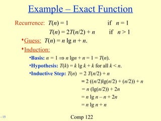 Comp 122- 15
Example – Exact Function
Recurrence: T(n) = 1 if n = 1
T(n) = 2T(n/2) + n if n > 1
Guess: T(n) = n lg n + n.
Induction:
•Basis: n = 1 ⇒ n lgn + n = 1 = T(n).
•Hypothesis: T(k) = k lg k + k for all k < n.
•Inductive Step: T(n) = 2 T(n/2) + n
= 2 ((n/2)lg(n/2) + (n/2)) + n
= n (lg(n/2)) + 2n
= n lg n – n + 2n
= n lg n + n
 