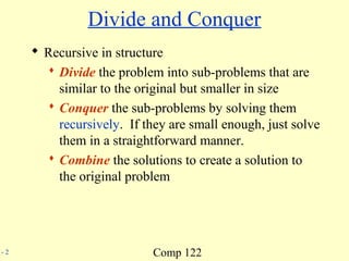 Comp 122- 2
Divide and Conquer
 Recursive in structure
 Divide the problem into sub-problems that are
similar to the original but smaller in size
 Conquer the sub-problems by solving them
recursively. If they are small enough, just solve
them in a straightforward manner.
 Combine the solutions to create a solution to
the original problem
 