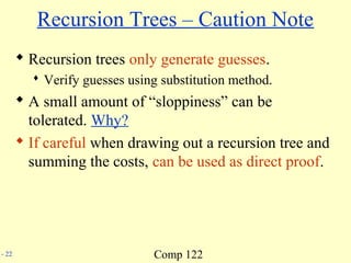 Comp 122- 22
Recursion Trees – Caution Note
 Recursion trees only generate guesses.
 Verify guesses using substitution method.
 A small amount of “sloppiness” can be
tolerated. Why?
 If careful when drawing out a recursion tree and
summing the costs, can be used as direct proof.
 