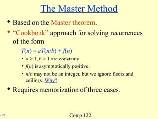 Comp 122- 23
The Master Method
 Based on the Master theorem.
 “Cookbook” approach for solving recurrences
of the form
T(n) = aT(n/b) + f(n)
• a ≥ 1, b > 1 are constants.
• f(n) is asymptotically positive.
• n/b may not be an integer, but we ignore floors and
ceilings. Why?
 Requires memorization of three cases.
 