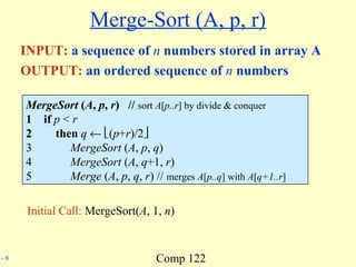 Comp 122- 6
Merge-Sort (A, p, r)
INPUT: a sequence of n numbers stored in array A
OUTPUT: an ordered sequence of n numbers
MergeSort (A, p, r) // sort A[p..r] by divide & conquer
1 if p < r
2 then q ← (p+r)/2
3 MergeSort (A, p, q)
4 MergeSort (A, q+1, r)
5 Merge (A, p, q, r) // merges A[p..q] with A[q+1..r]
Initial Call: MergeSort(A, 1, n)
 