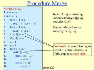 Comp 122- 7
Procedure Merge
Merge(A, p, q, r)
1 n1 ← q – p + 1
2 n2 ← r – q
3 for i ← 1 to n1
4 do L[i] ← A[p + i – 1]
5 for j ← 1 to n2
6 do R[j] ← A[q + j]
7 L[n1+1] ← ∞
8 R[n2+1] ← ∞
9 i ← 1
10 j ← 1
11 for k ←p to r
12 do if L[i] ≤ R[j]
13 then A[k] ← L[i]
14 i ← i + 1
15 else A[k] ← R[j]
16 j ← j + 1
Sentinels, to avoid having to
check if either subarray is
fully copied at each step.
Input: Array containing
sorted subarrays A[p..q]
and A[q+1..r].
Output: Merged sorted
subarray in A[p..r].
 