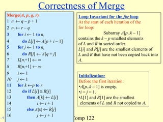 Comp 122- 9
Correctness of Merge
Merge(A, p, q, r)
1 n1 ← q – p + 1
2 n2 ← r – q
3 for i ← 1 to n1
4 do L[i] ← A[p + i – 1]
5 for j ← 1 to n2
6 do R[j] ← A[q + j]
7 L[n1+1] ← ∞
8 R[n2+1] ← ∞
9 i ← 1
10 j ← 1
11 for k ←p to r
12 do if L[i] ≤ R[j]
13 then A[k] ← L[i]
14 i ← i + 1
15 else A[k] ← R[j]
16 j ← j + 1
Loop Invariant for the for loop
At the start of each iteration of the
for loop:
Subarray A[p..k – 1]
contains the k – p smallest elements
of L and R in sorted order.
L[i] and R[j] are the smallest elements of
L and R that have not been copied back into
A.
Initialization:
Before the first iteration:
•A[p..k – 1] is empty.
•i = j = 1.
•L[1] and R[1] are the smallest
elements of L and R not copied to A.
 
