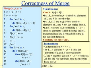 Comp 122- 10
Correctness of Merge
Merge(A, p, q, r)
1 n1 ← q – p + 1
2 n2 ← r – q
3 for i ← 1 to n1
4 do L[i] ← A[p + i – 1]
5 for j ← 1 to n2
6 do R[j] ← A[q + j]
7 L[n1+1] ← ∞
8 R[n2+1] ← ∞
9 i ← 1
10 j ← 1
11 for k ←p to r
12 do if L[i] ≤ R[j]
13 then A[k] ← L[i]
14 i ← i + 1
15 else A[k] ← R[j]
16 j ← j + 1
Maintenance:
Case 1: L[i] ≤ R[j]
•By LI, A contains p – k smallest elements
of L and R in sorted order.
•By LI, L[i] and R[j] are the smallest
elements of L and R not yet copied into A.
•Line 13 results in A containing p – k + 1
smallest elements (again in sorted order).
Incrementing i and k reestablishes the LI
for the next iteration.
Similarly for L[i] > R[j].
Termination:
•On termination, k = r + 1.
•By LI, A contains r – p + 1 smallest
elements of L and R in sorted order.
•L and R together contain r – p + 3 elements.
All but the two sentinels have been copied
back into A.
 