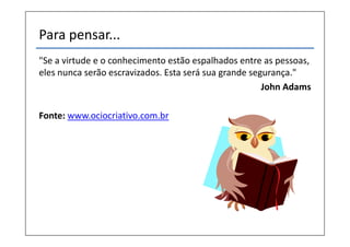 Para pensar...
"Se a virtude e o conhecimento estão espalhados entre as pessoas,
eles nunca serão escravizados. Esta será sua grande segurança."
                                                       John Adams

Fonte: www.ociocriativo.com.br
 