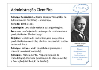 P. 53 - 75
Administração Científica
Principal Pensador: Frederick Winslow Taylor (Pai da
Administração Científica) – americano.
Período: 1903 a 1911.
Abordagem: uma visão racional das organizações.
Foco: nas tarefas (estudo de tempo de movimentos –
produtividade). The best way!
Objetivo: tentativa de padronizar para aumentar a
produtividade e controlar, eliminar desperdício e obter
                                                            Créditos da Imagem:
custos mínimos.                                                  Wikipédia

Principais críticas: visão parcial da organização e             Obras:
mecanicismo (racionalidade).                                Shop Management
                                                                  (1903) ;
Princípios: Planejamento, Preparo (seleção de                The Principles of
                                                          Scientific Management
metodologia), Controle (verificação do planejamento)               (1911).
e Execução (distribuição de tarefas).
 