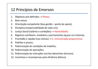 12 Princípios de Emerson
1.    Objetivos pré-definidos -> Planos.
2.    Bom senso;
3.    Orientação competente (boa gestão – ponto de apoio);
4.    Disciplina (responsabilidade de cada um);
5.    Justiça Social (salários e condições) -> Honestidade;
6.    Registros confiáveis, imediatos e permanentes (quase um sistema);
7.    Prontidão e rapidez (nas rotinas) -> E, remuneração proporcional.
8.    Padrões e prazos;
9.    Padronização de condições de trabalho;
10.   Padronização de operações;
11.   Padronização de instruções escritas (desenhos técnicos);
12.   Incentivos e recompensas pela eficiência (bônus).
 